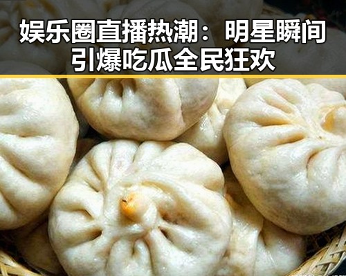娱乐圈直播热潮：明星瞬间引爆吃瓜全民狂欢