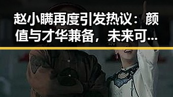 赵小瞒再度引发热议：颜值与才华兼备，未来可期？